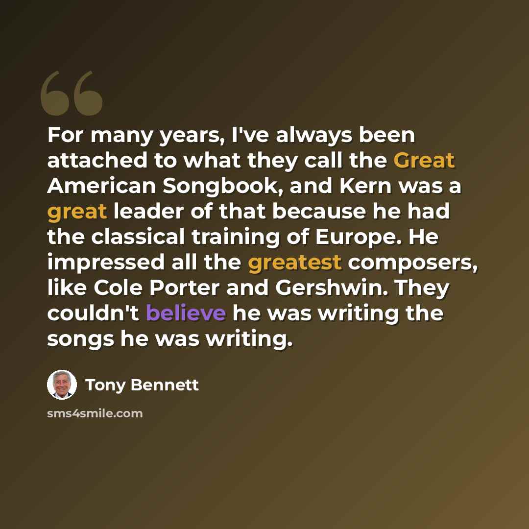 “For many years, I've always been attached to what they call the Great American Songbook, and Kern was a great leader of that because he had the classical training of Europe. He impressed all the greatest composers, like Cole Porter and Gershwin. They couldn't believe he was writing the songs he…” quote by Tony Bennett