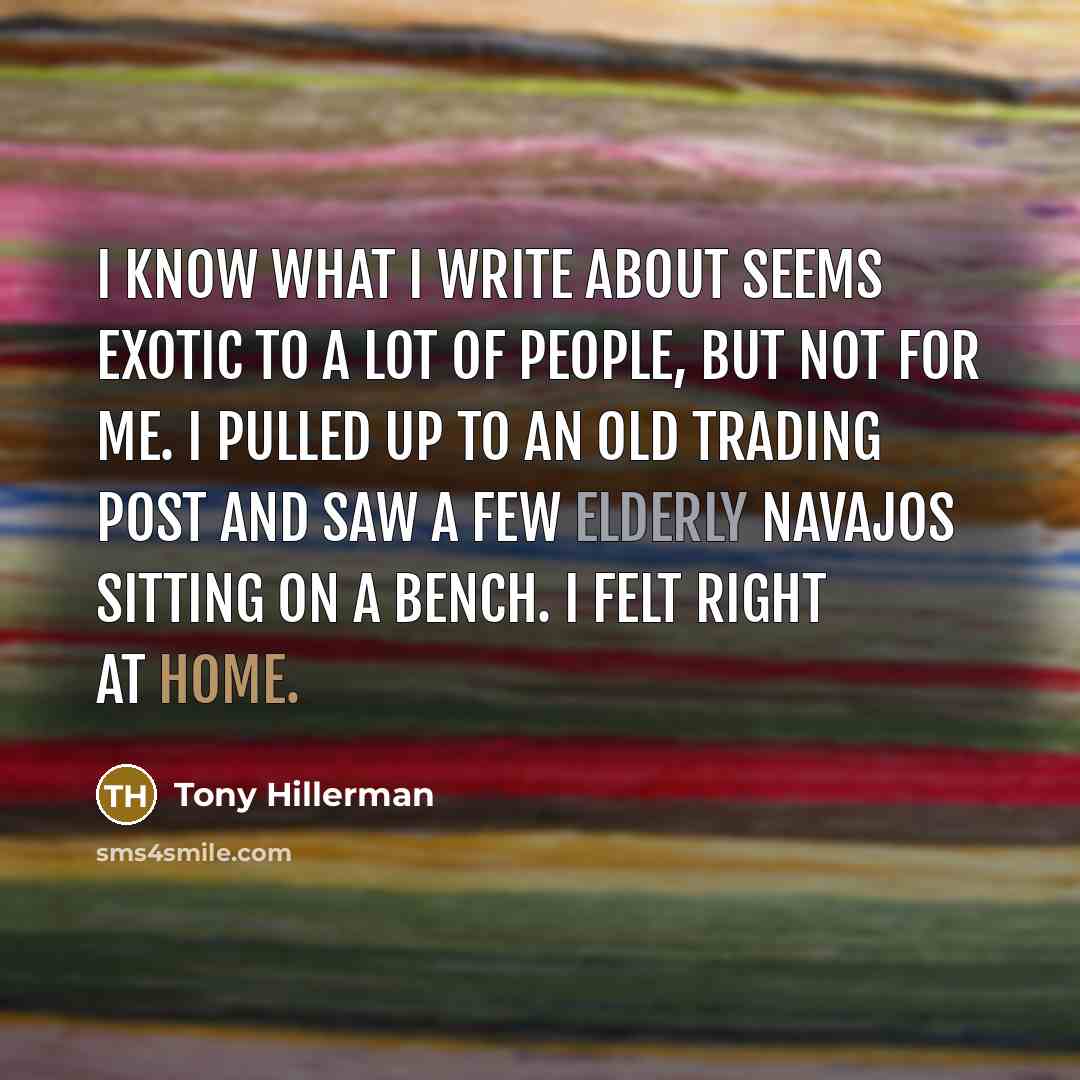 “I know what I write about seems exotic to a lot of people, but not for me. I pulled up to an old trading post and saw a few elderly Navajos sitting on a bench. I felt right at home.” quote by Tony Hillerman