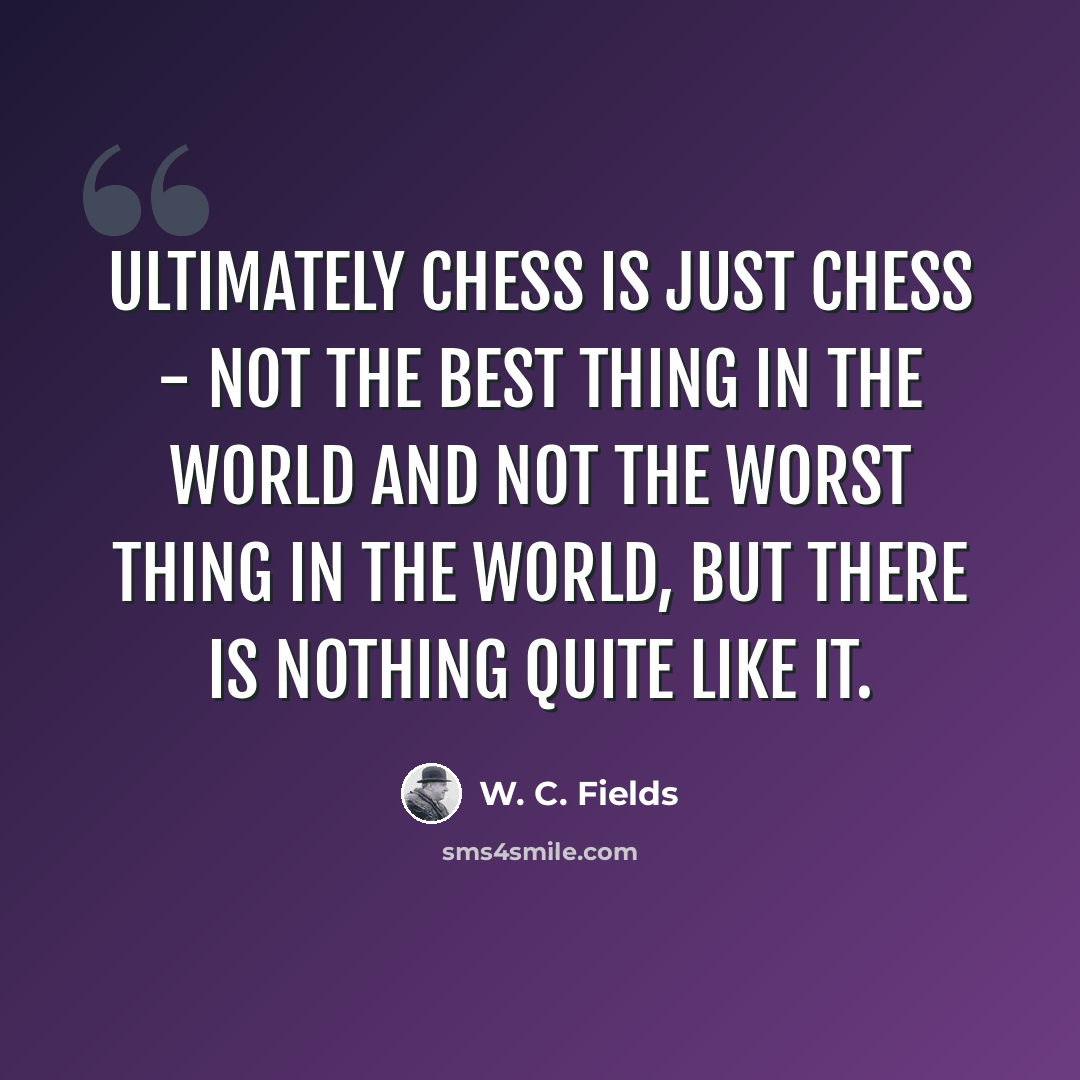 “Ultimately chess is just chess - not the best thing in the world and not the worst thing in the world, but there is nothing quite like it.” quote by W. C. Fields