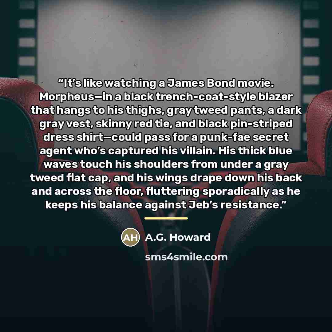 “It’s like watching a James Bond movie. Morpheus—in a black trench-coat-style blazer that hangs to his thighs, gray tweed pants, a dark gray vest, skinny red tie, and black pin-striped dress shirt—could pass for a punk-fae secret agent who’s captured his villain. His thick blue waves touch his…” quote by A.G. Howard