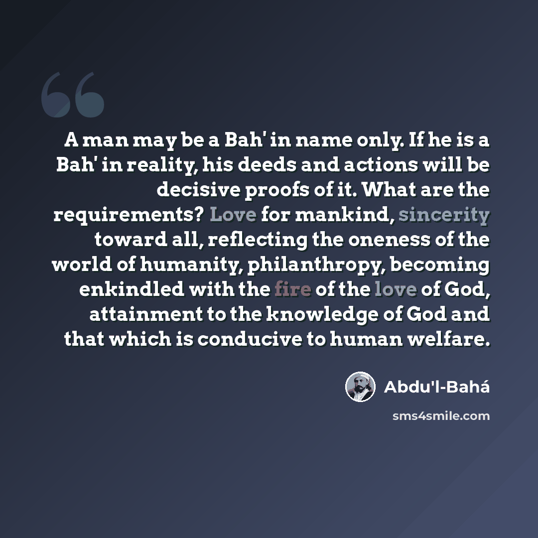 “A man may be a Bah' in name only. If he is a Bah' in reality, his deeds and actions will be decisive proofs of it. What are the requirements? Love for mankind, sincerity toward all, reflecting the oneness of the world of humanity, philanthropy, becoming enkindled with the fire of the love of God…” quote by Abdu'l-Bahá