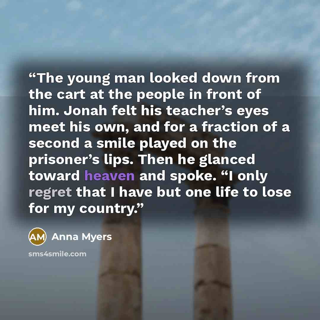 “The young man looked down from the cart at the people in front of him. Jonah felt his teacher’s eyes meet his own, and for a fraction of a second a smile played on the prisoner’s lips. Then he glanced toward heaven and spoke. “I only regret that I have but one life to lose for my country.” quote by Anna Myers