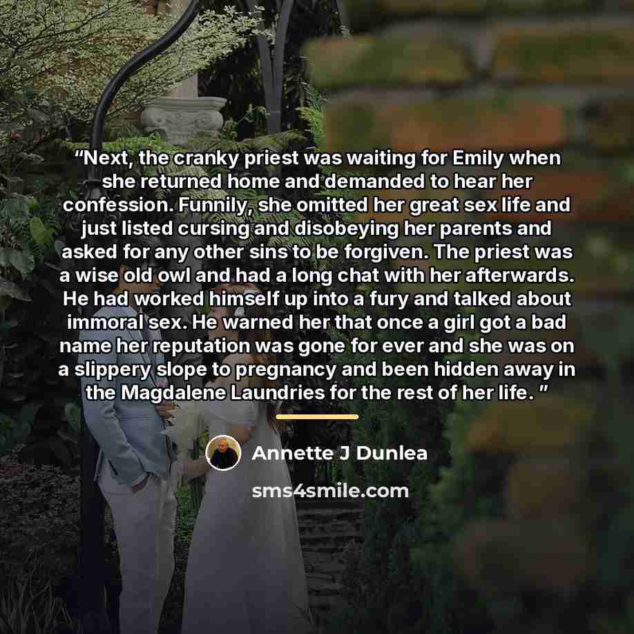 “Next, the cranky priest was waiting for Emily when she returned home and demanded to hear her confession. Funnily, she omitted her great sex life and just listed cursing and disobeying her parents and asked for any other sins to be forgiven. The priest was a wise old owl and had a long chat with…” quote by Annette J Dunlea