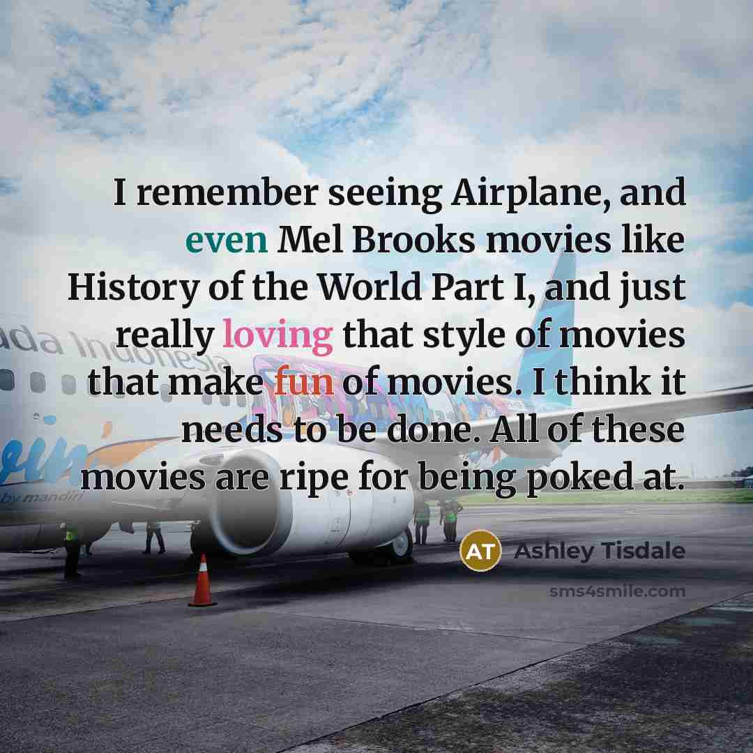“I remember seeing Airplane, and even Mel Brooks movies like History of the World Part I, and just really loving that style of movies that make fun of movies. I think it needs to be done. All of these movies are ripe for being poked at.” quote by Ashley Tisdale