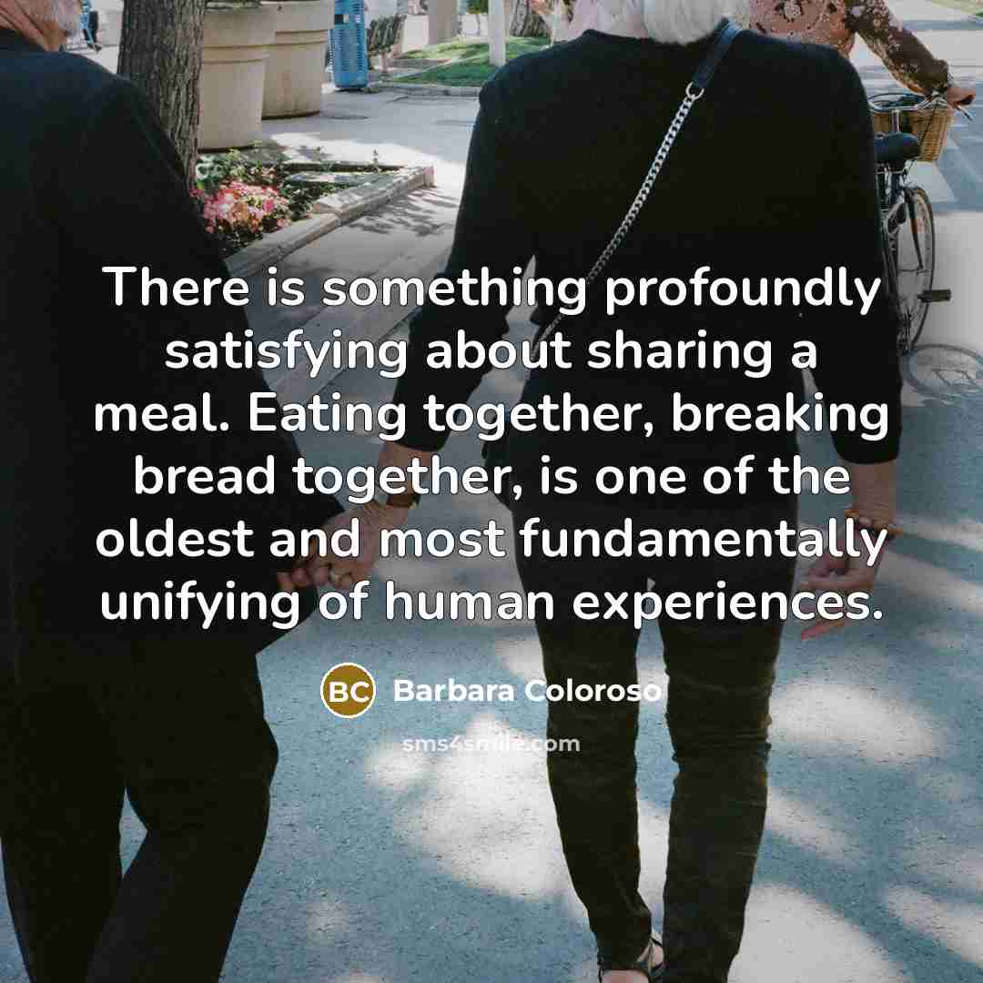 “There is something profoundly satisfying about sharing a meal. Eating together, breaking bread together, is one of the oldest and most fundamentally unifying of human experiences.” quote by Barbara Coloroso