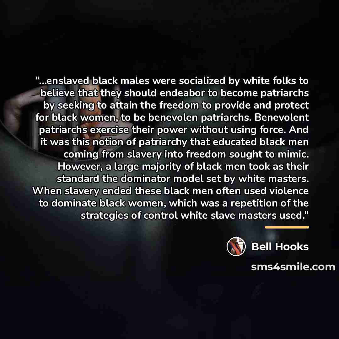 “...enslaved black males were socialized by white folks to believe that they should endeabor to become patriarchs by seeking to attain the freedom to provide and protect for black women, to be benevolen patriarchs. Benevolent patriarchs exercise their power without using force. And it was this…” quote by bell hooks