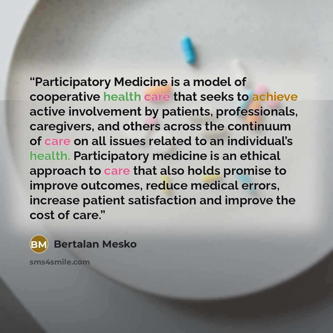 “Participatory Medicine is a model of cooperative health care that seeks to achieve active involvement by patients, professionals, caregivers, and others across the continuum of care on all issues related to an individual’s health. Participatory medicine is an ethical approach to care that also…” quote by Bertalan Mesko
