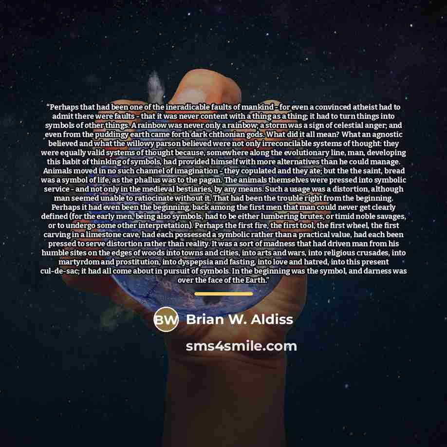 “Perhaps that had been one of the ineradicable faults of mankind - for even a convinced atheist had to admit there were faults - that it was never content with a thing as a thing; it had to turn things into symbols of other things. A rainbow was never only a rainbow; a storm was a sign of celestial…” quote by Brian W. Aldiss