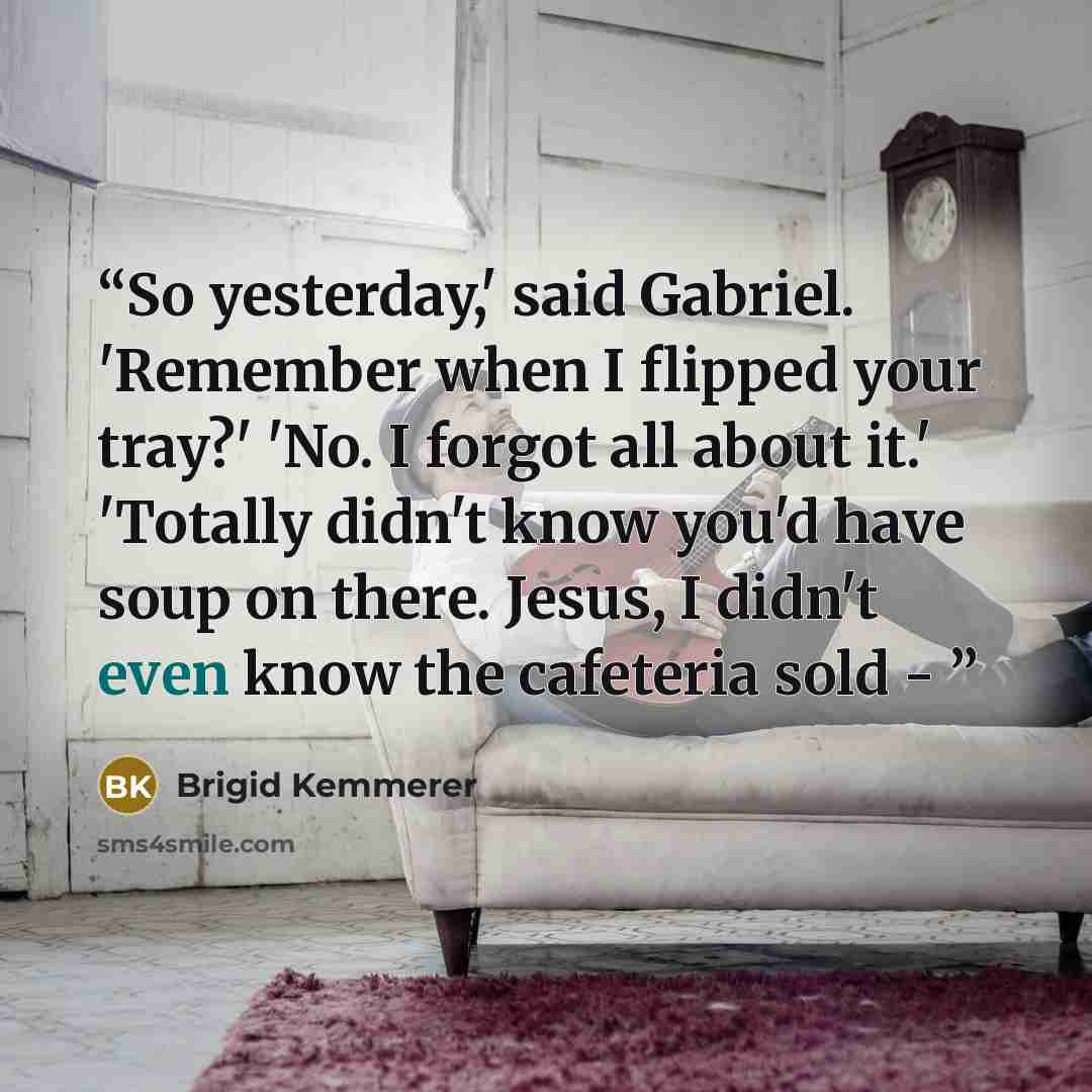 “So yesterday,' said Gabriel. 'Remember when I flipped your tray?' 'No. I forgot all about it.' 'Totally didn't know you'd have soup on there. Jesus, I didn't even know the cafeteria sold -” quote by Brigid Kemmerer