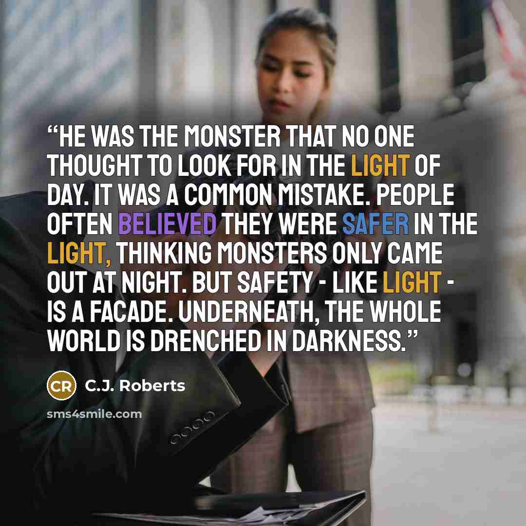 “He was the monster that no one thought to look for in the light of day. It was a common mistake. People often believed they were safer in the light, thinking monsters only came out at night. But safety - like light - is a facade. Underneath, the whole world is drenched in darkness.” quote by C.J. Roberts