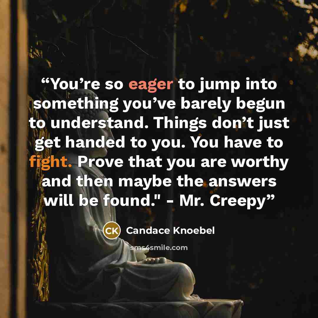 “You’re so eager to jump into something you’ve barely begun to understand. Things don’t just get handed to you. You have to fight. Prove that you are worthy and then maybe the answers will be found." - Mr. Creepy” quote by Candace Knoebel