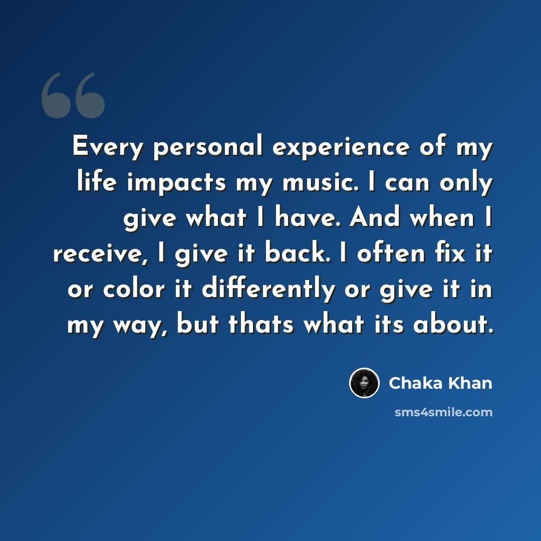 “Every personal experience of my life impacts my music. I can only give what I have. And when I receive, I give it back. I often fix it or color it differently or give it in my way, but thats what its about.” quote by Chaka Khan