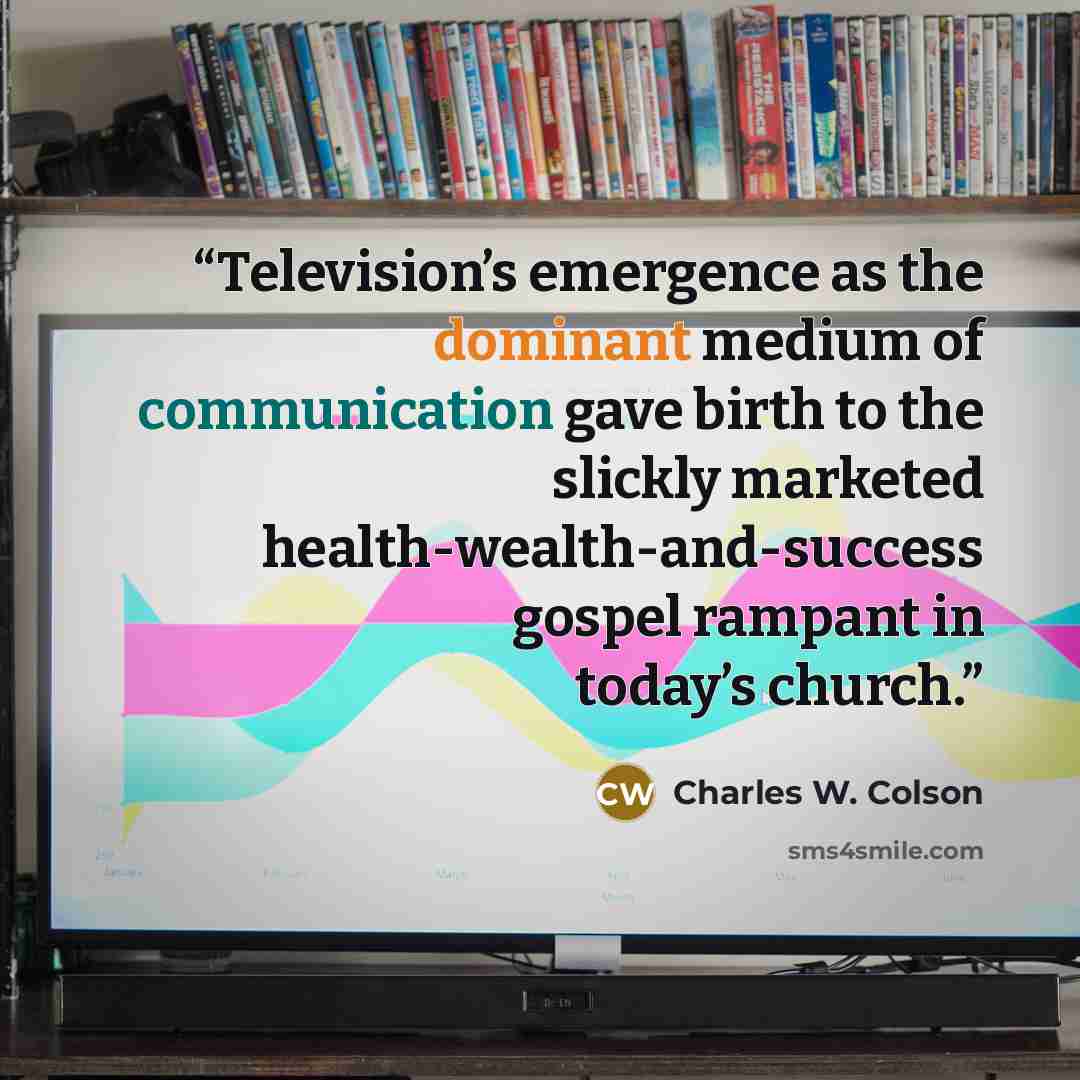 “Television’s emergence as the dominant medium of communication gave birth to the slickly marketed health-wealth-and-success gospel rampant in today’s church.” quote by Charles W. Colson