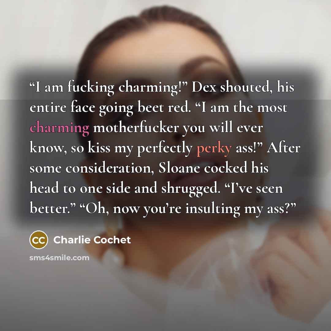 “I am fucking charming!” Dex shouted, his entire face going beet red. “I am the most charming motherfucker you will ever know, so kiss my perfectly perky ass!” After some consideration, Sloane cocked his head to one side and shrugged. “I’ve seen better.” “Oh, now you’re insulting my ass?” quote by Charlie Cochet
