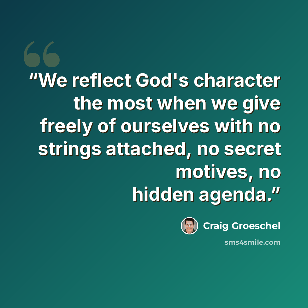 “We reflect God's character the most when we give freely of ourselves with no strings attached, no secret motives, no hidden agenda.” quote by Craig Groeschel