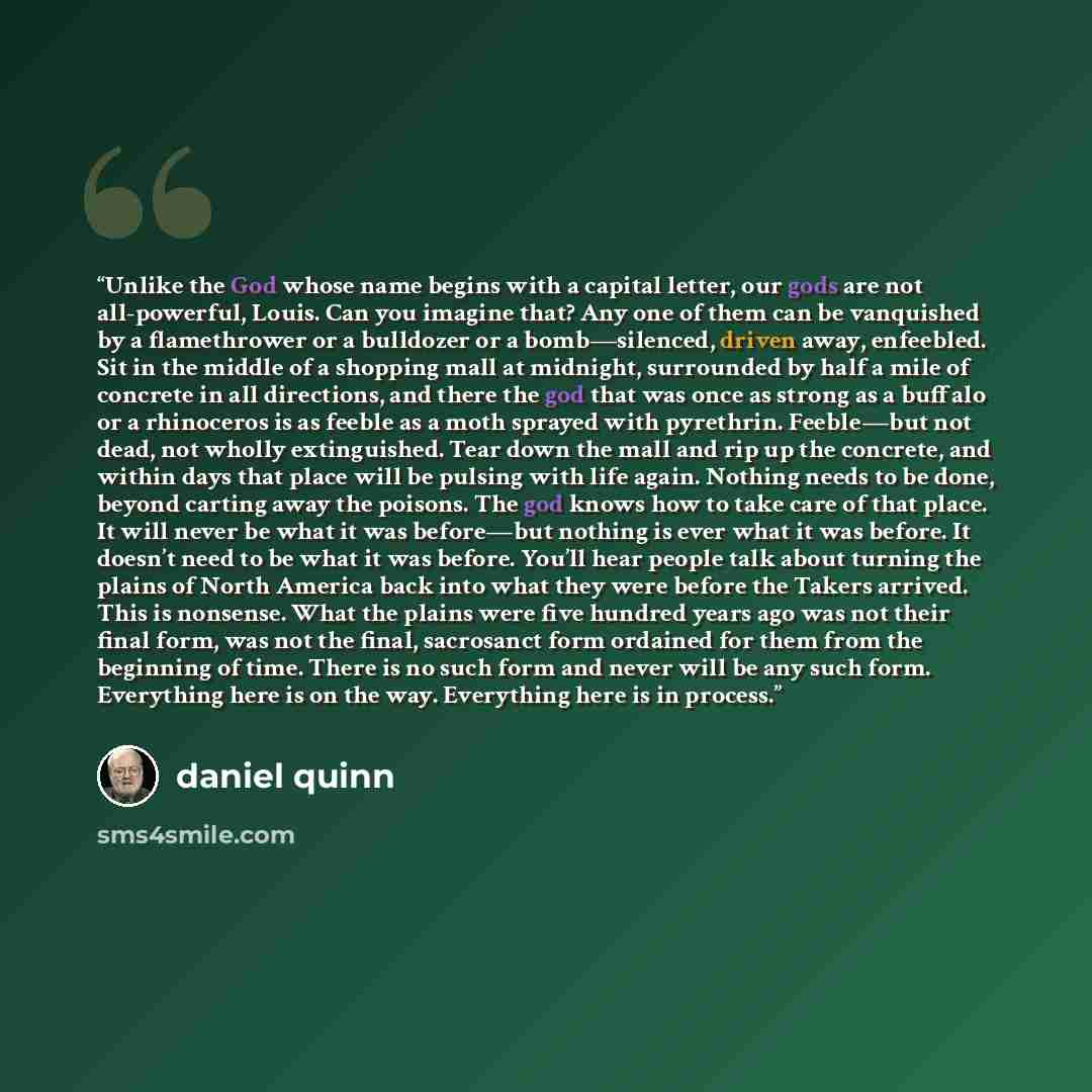 “Unlike the God whose name begins with a capital letter, our gods are not all-powerful, Louis. Can you imagine that? Any one of them can be vanquished by a flamethrower or a bulldozer or a bomb—silenced, driven away, enfeebled. Sit in the middle of a shopping mall at midnight, surrounded by half a…” quote by Daniel Quinn