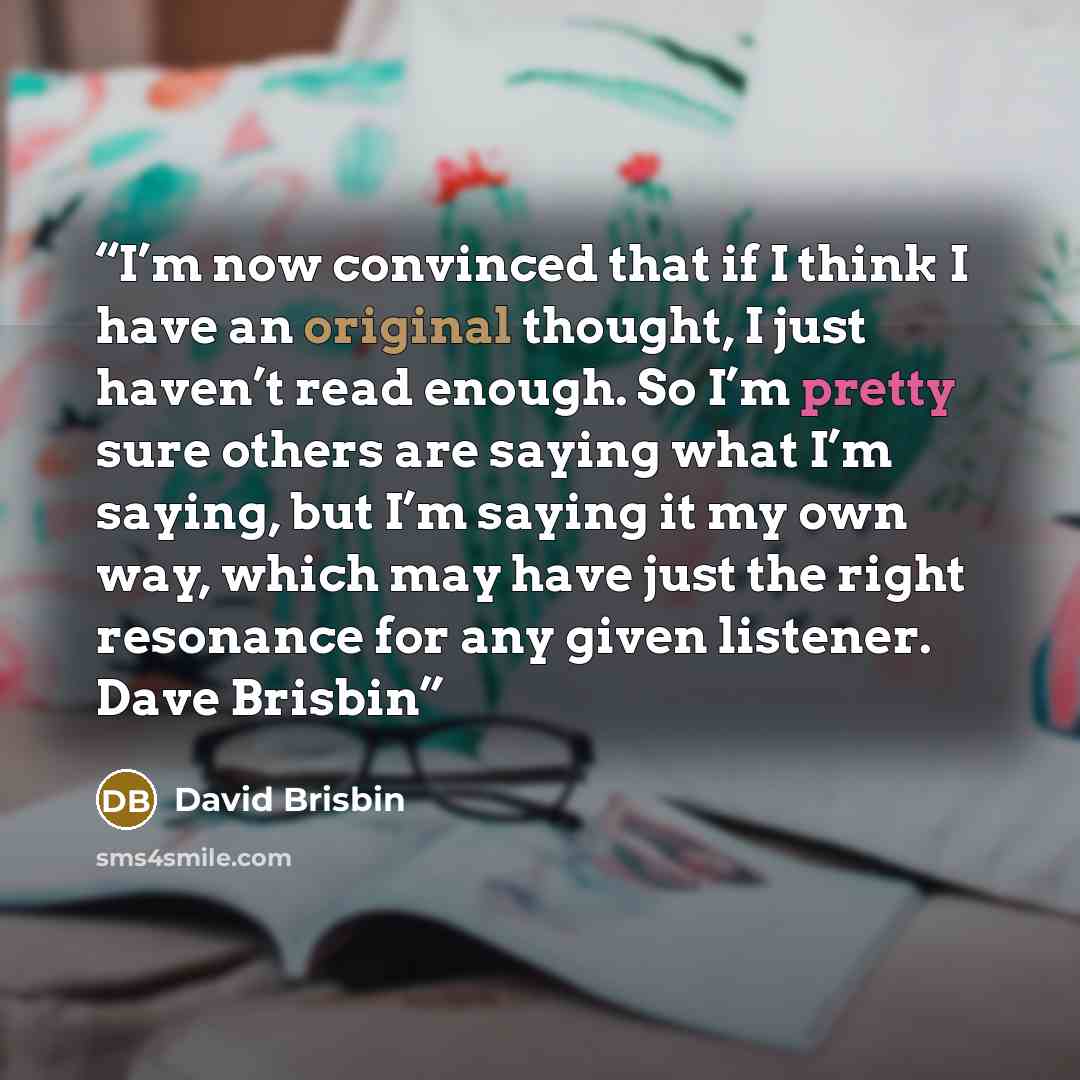 “I’m now convinced that if I think I have an original thought, I just haven’t read enough. So I’m pretty sure others are saying what I’m saying, but I’m saying it my own way, which may have just the right resonance for any given listener. Dave Brisbin” quote by David Brisbin