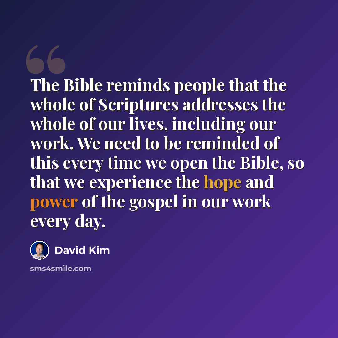 “The Bible reminds people that the whole of Scriptures addresses the whole of our lives, including our work. We need to be reminded of this every time we open the Bible, so that we experience the hope and power of the gospel in our work every day.” quote by David Kim
