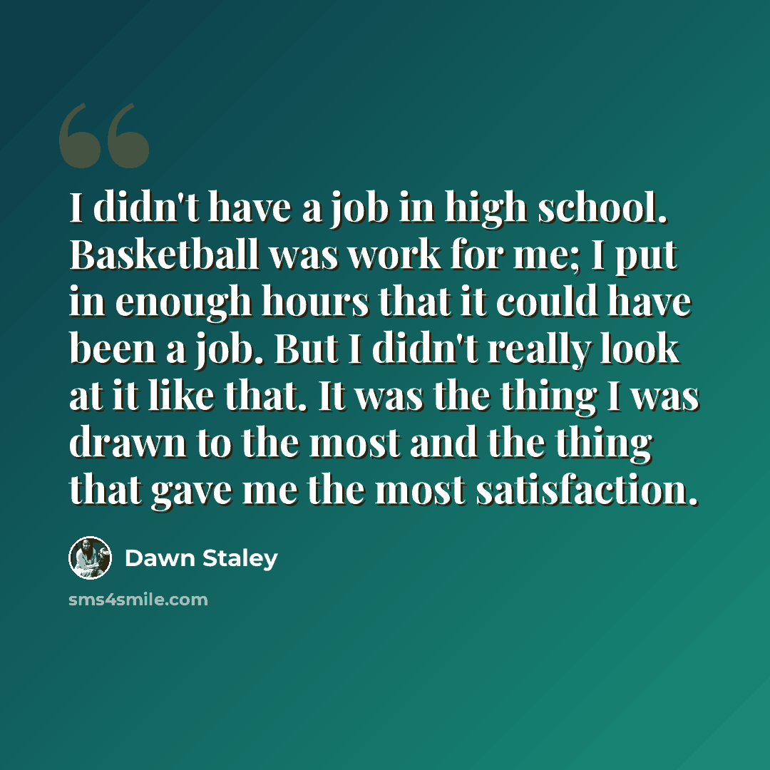 “I didn't have a job in high school. Basketball was work for me; I put in enough hours that it could have been a job. But I didn't really look at it like that. It was the thing I was drawn to the most and the thing that gave me the most satisfaction.” quote by Dawn Staley