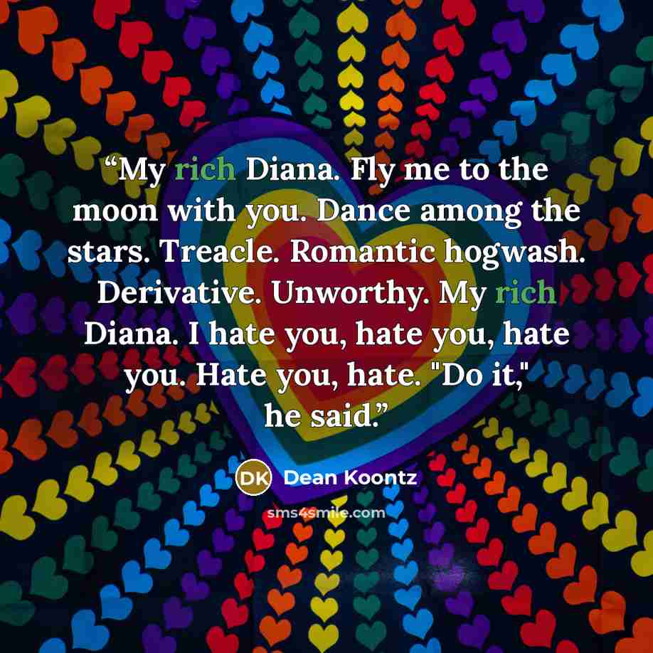 “My rich Diana. Fly me to the moon with you. Dance among the stars. Treacle. Romantic hogwash. Derivative. Unworthy. My rich Diana. I hate you, hate you, hate you. Hate you, hate. "Do it," he said.” quote by Dean Koontz
