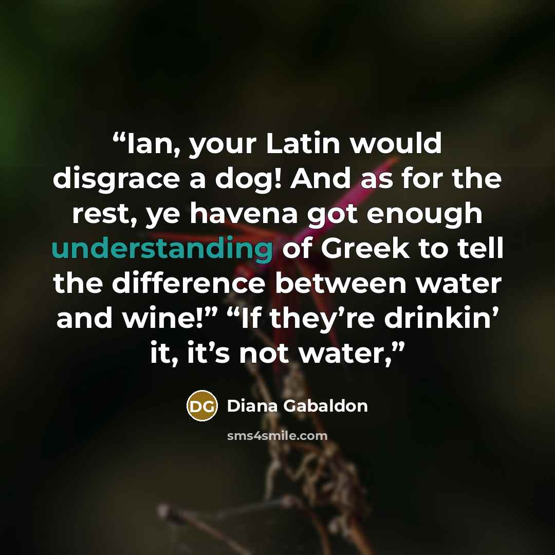 “Ian, your Latin would disgrace a dog! And as for the rest, ye havena got enough understanding of Greek to tell the difference between water and wine!” “If they’re drinkin’ it, it’s not water,” quote by Diana Gabaldon