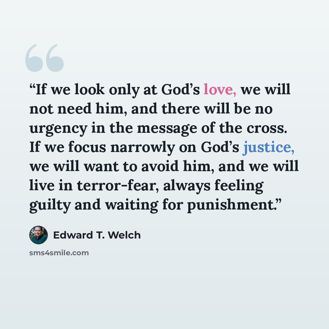 “If we look only at God’s love, we will not need him, and there will be no urgency in the message of the cross. If we focus narrowly on God’s justice, we will want to avoid him, and we will live in terror-fear, always feeling guilty and waiting for punishment.” quote by Edward T. Welch