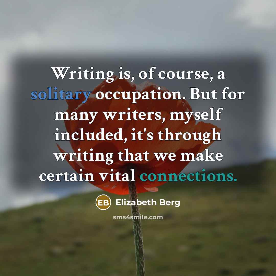“Writing is, of course, a solitary occupation. But for many writers, myself included, it's through writing that we make certain vital connections.” quote by Elizabeth Berg