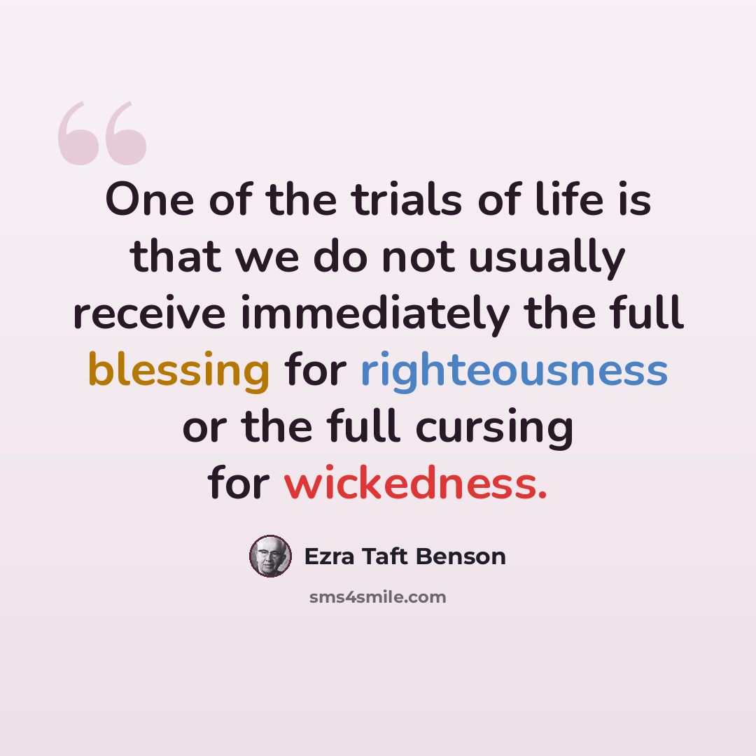 “One of the trials of life is that we do not usually receive immediately the full blessing for righteousness or the full cursing for wickedness.” quote by Ezra Taft Benson