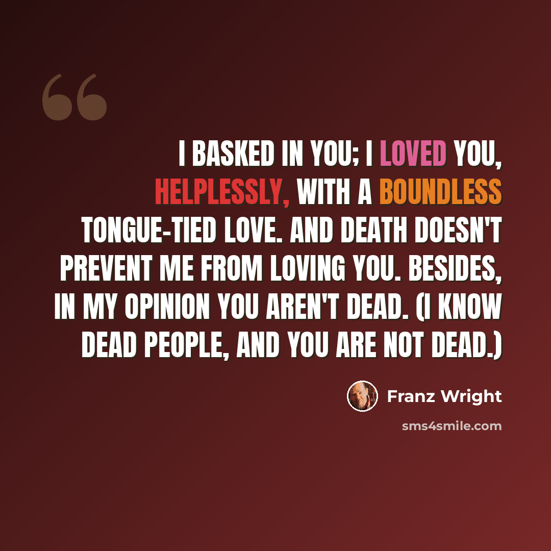 “I basked in you; I loved you, helplessly, with a boundless tongue-tied love. And death doesn't prevent me from loving you. Besides, in my opinion you aren't dead. (I know dead people, and you are not dead.)” quote by Franz Wright