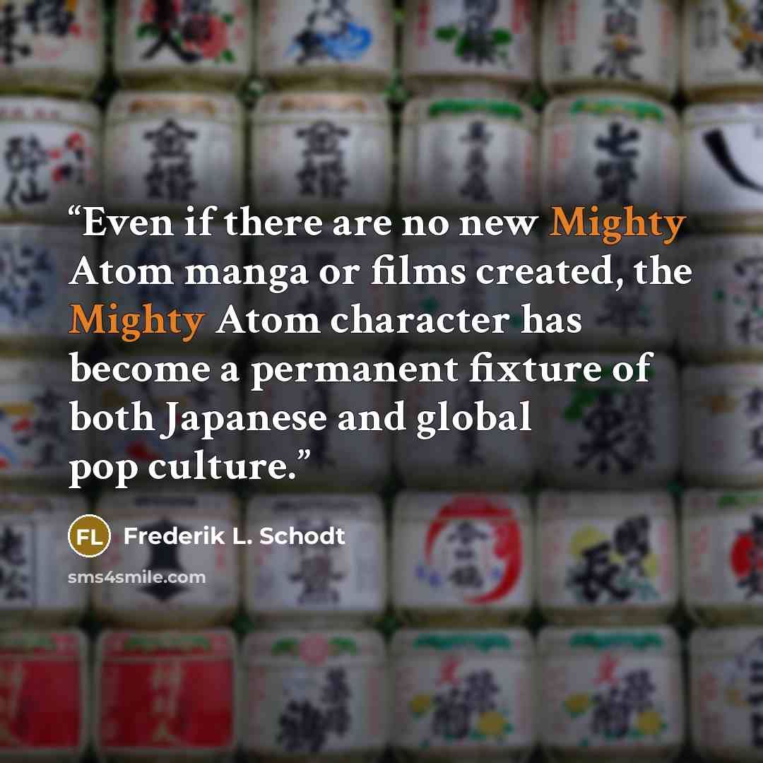 “Even if there are no new Mighty Atom manga or films created, the Mighty Atom character has become a permanent fixture of both Japanese and global pop culture.” quote by Frederik L. Schodt