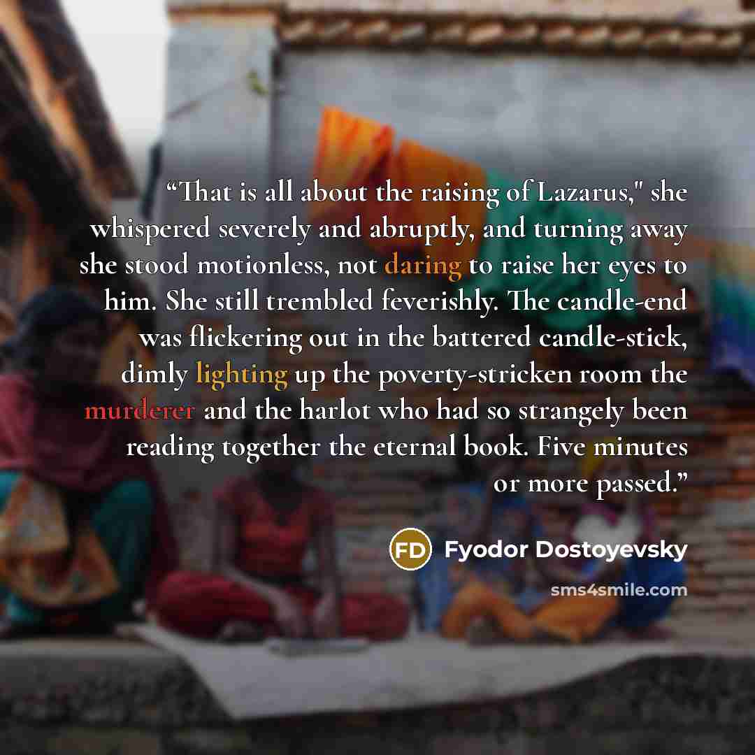 “That is all about the raising of Lazarus," she whispered severely and abruptly, and turning away she stood motionless, not daring to raise her eyes to him. She still trembled feverishly. The candle-end was flickering out in the battered candle-stick, dimly lighting up the poverty-stricken room the…” quote by Fyodor Dostoyevsky