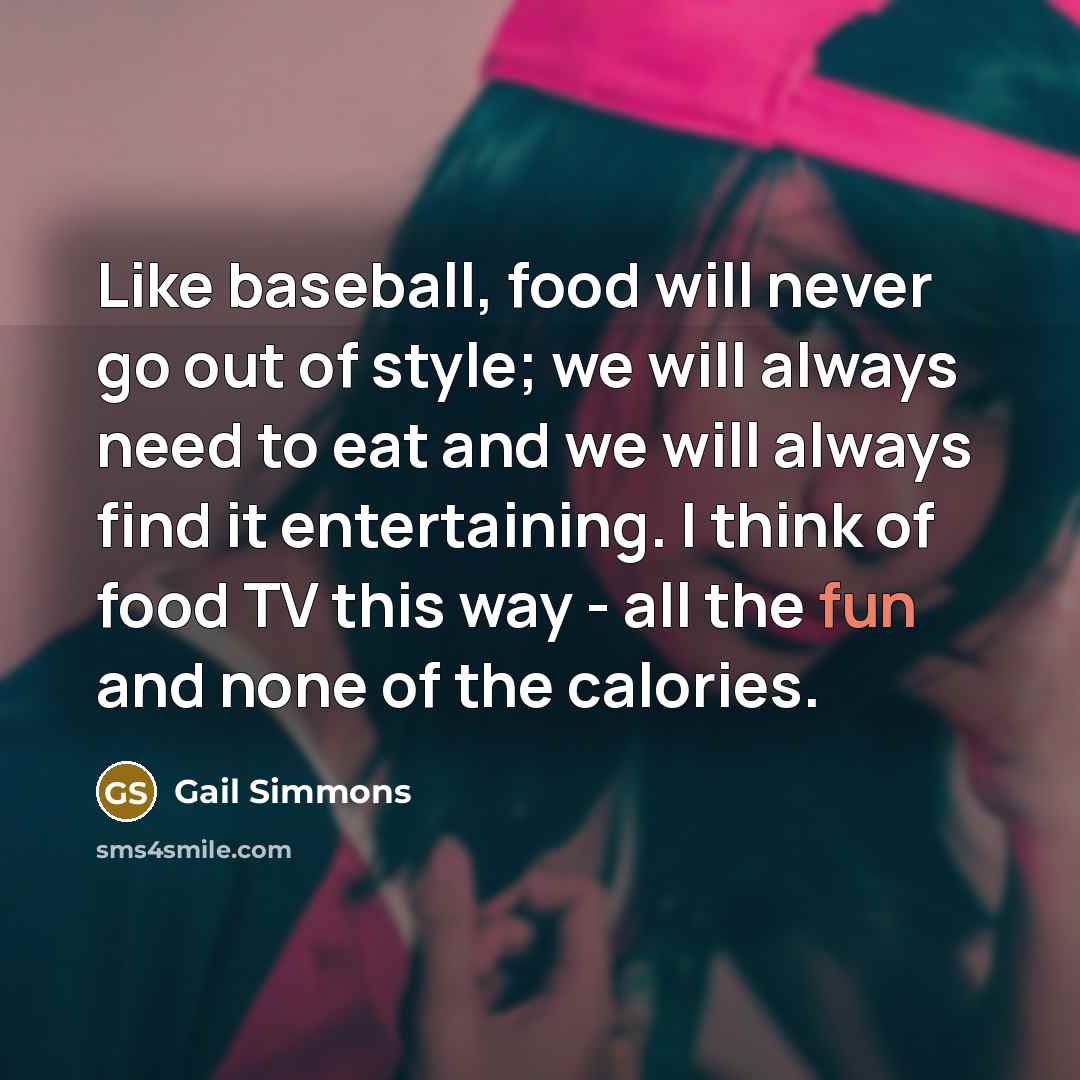 “Like baseball, food will never go out of style; we will always need to eat and we will always find it entertaining. I think of food TV this way - all the fun and none of the calories.” quote by Gail Simmons