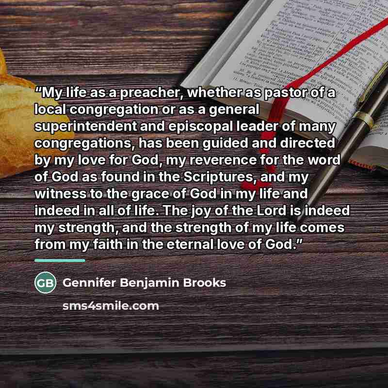 “My life as a preacher, whether as pastor of a local congregation or as a general superintendent and episcopal leader of many congregations, has been guided and directed by my love for God, my reverence for the word of God as found in the Scriptures, and my witness to the grace of God in my life…” quote by Gennifer Benjamin Brooks