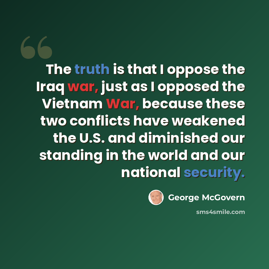 “The truth is that I oppose the Iraq war, just as I opposed the Vietnam War, because these two conflicts have weakened the U.S. and diminished our standing in the world and our national security.” quote by George McGovern