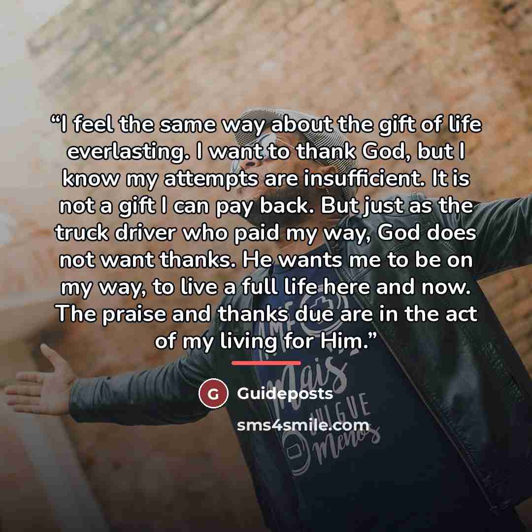 “I feel the same way about the gift of life everlasting. I want to thank God, but I know my attempts are insufficient. It is not a gift I can pay back. But just as the truck driver who paid my way, God does not want thanks. He wants me to be on my way, to live a full life here and now. The praise…” quote by Guideposts