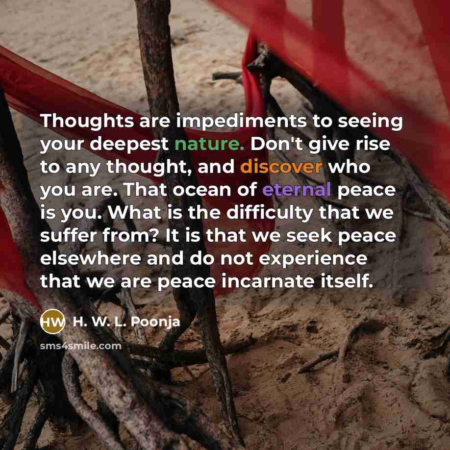 “Thoughts are impediments to seeing your deepest nature. Don't give rise to any thought, and discover who you are. That ocean of eternal peace is you. What is the difficulty that we suffer from? It is that we seek peace elsewhere and do not experience that we are peace incarnate itself.” quote by H. W. L. Poonja