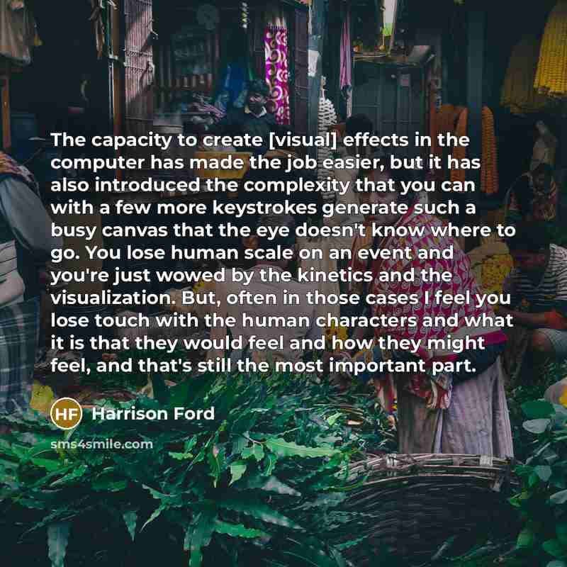 “The capacity to create [visual] effects in the computer has made the job easier, but it has also introduced the complexity that you can with a few more keystrokes generate such a busy canvas that the eye doesn't know where to go. You lose human scale on an event and you're just wowed by the…” quote by Harrison Ford