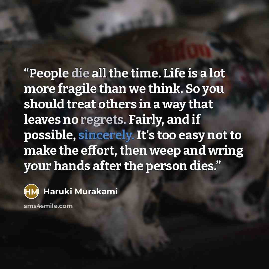 “People die all the time. Life is a lot more fragile than we think. So you should treat others in a way that leaves no regrets. Fairly, and if possible, sincerely. It's too easy not to make the effort, then weep and wring your hands after the person dies.” quote by Haruki Murakami