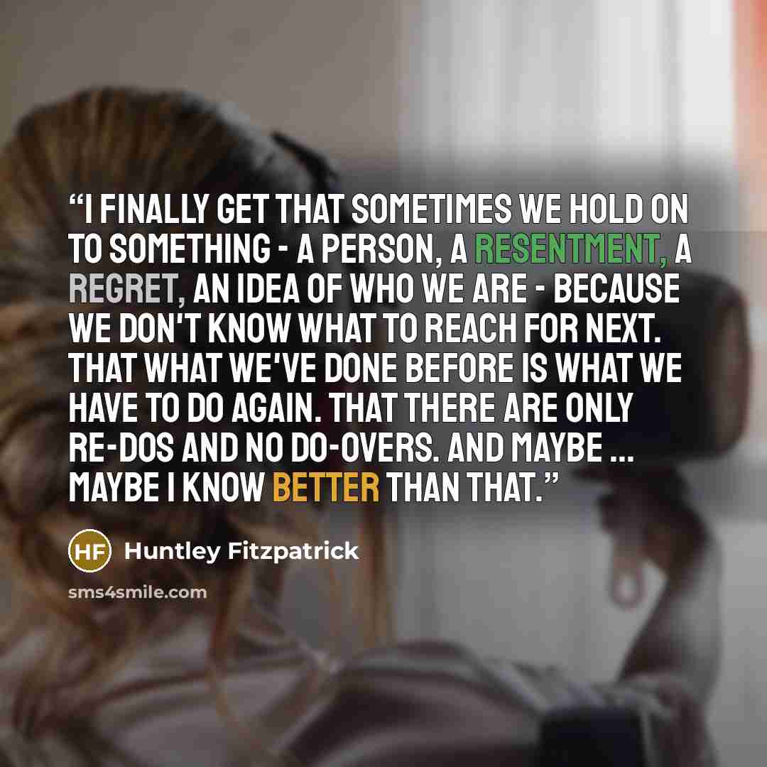 “I finally get that sometimes we hold on to something - a person, a resentment, a regret, an idea of who we are - because we don't know what to reach for next. That what we've done before is what we have to do again. That there are only re-dos and no do-overs. And maybe ... maybe I know better than…” quote by Huntley Fitzpatrick