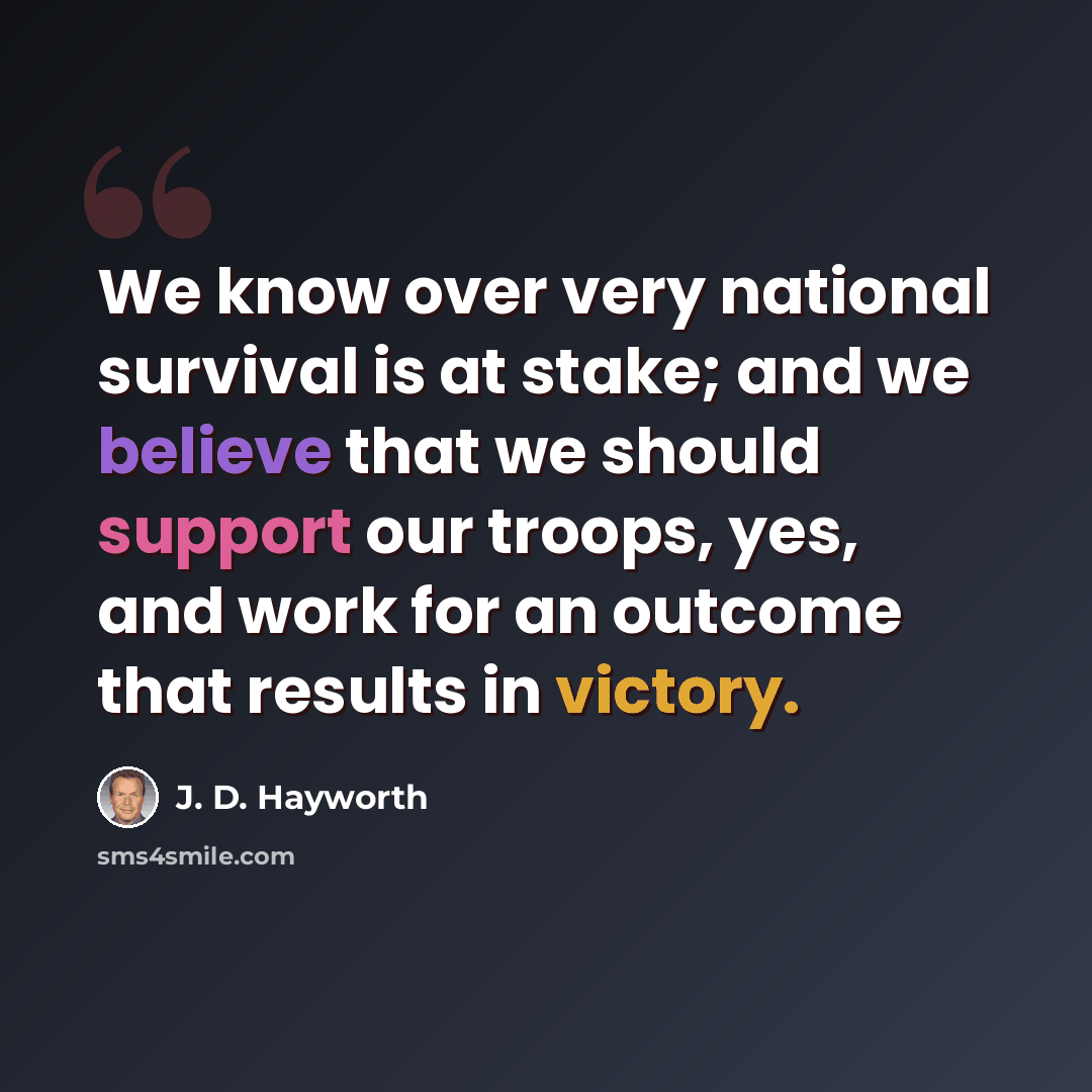 “We know over very national survival is at stake; and we believe that we should support our troops, yes, and work for an outcome that results in victory.” quote by J. D. Hayworth