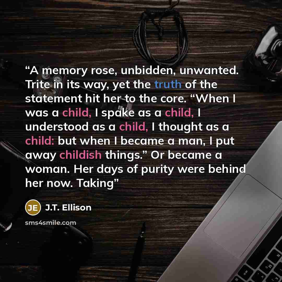 “A memory rose, unbidden, unwanted. Trite in its way, yet the truth of the statement hit her to the core. “When I was a child, I spake as a child, I understood as a child, I thought as a child: but when I became a man, I put away childish things.” Or became a woman. Her days of purity were behind…” quote by J.T. Ellison