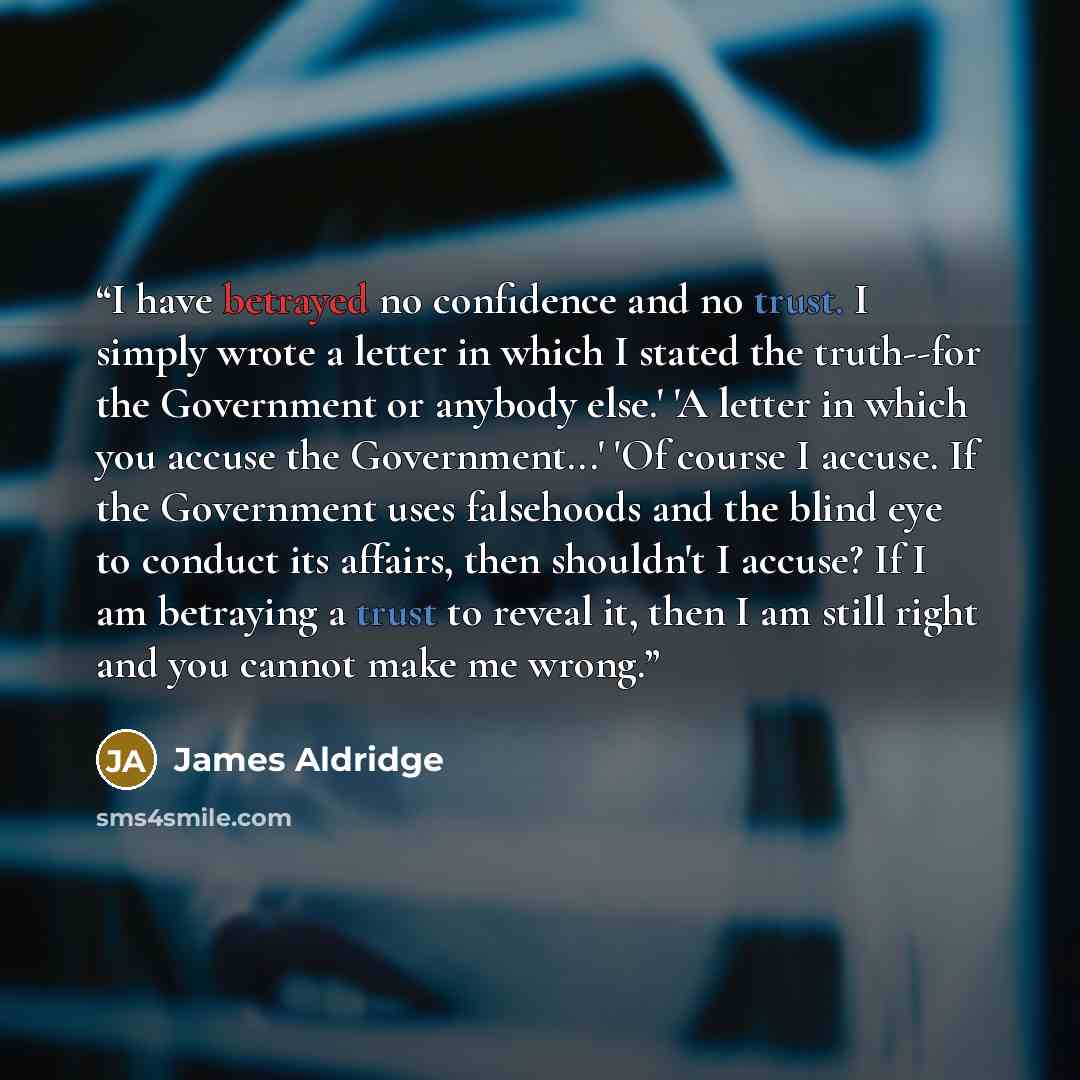 “I have betrayed no confidence and no trust. I simply wrote a letter in which I stated the truth--for the Government or anybody else.' 'A letter in which you accuse the Government...' 'Of course I accuse. If the Government uses falsehoods and the blind eye to conduct its affairs, then shouldn't I…” quote by James Aldridge
