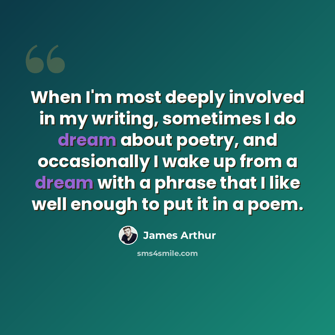 “When I'm most deeply involved in my writing, sometimes I do dream about poetry, and occasionally I wake up from a dream with a phrase that I like well enough to put it in a poem.” quote by James Arthur