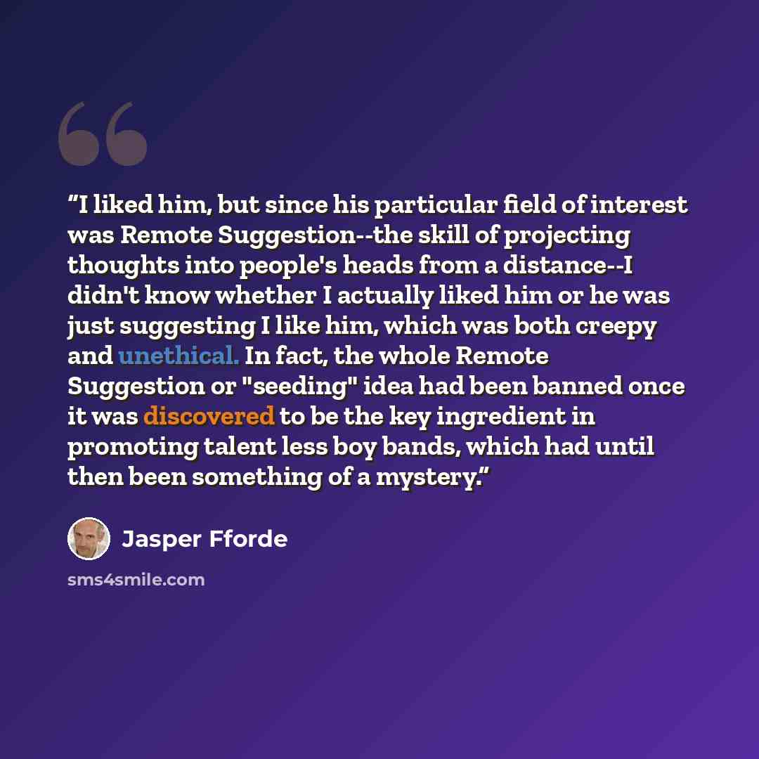 “I liked him, but since his particular field of interest was Remote Suggestion--the skill of projecting thoughts into people's heads from a distance--I didn't know whether I actually liked him or he was just suggesting I like him, which was both creepy and unethical. In fact, the whole Remote…” quote by Jasper Fforde