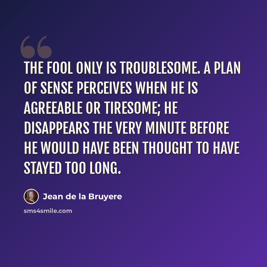 “The fool only is troublesome. A plan of sense perceives when he is agreeable or tiresome; he disappears the very minute before he would have been thought to have stayed too long.” quote by Jean de la Bruyere