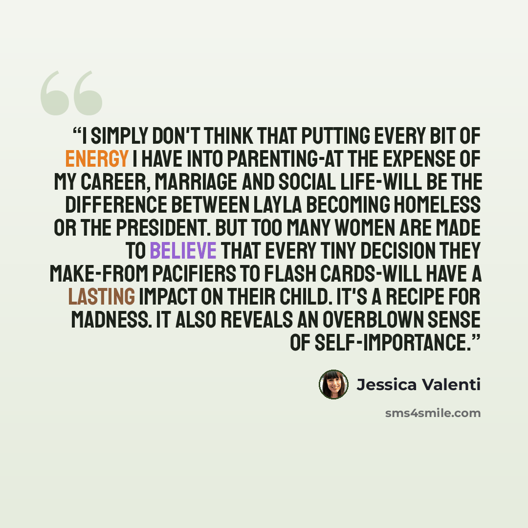 “I simply don't think that putting every bit of energy I have into parenting-at the expense of my career, marriage and social life-will be the difference between Layla becoming homeless or the president. But too many women are made to believe that every tiny decision they make-from pacifiers to…” quote by Jessica Valenti