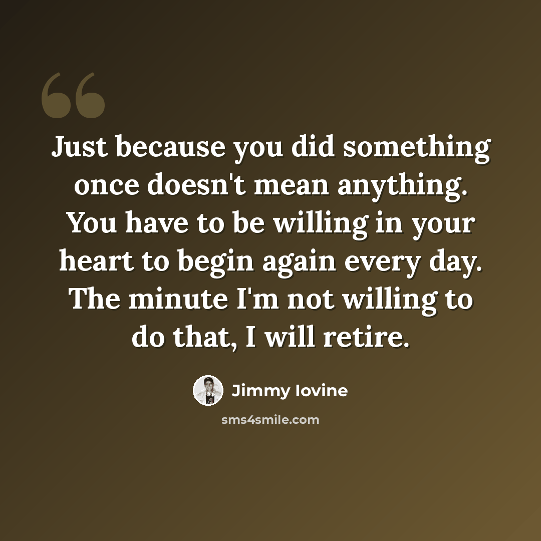 “Just because you did something once doesn't mean anything. You have to be willing in your heart to begin again every day. The minute I'm not willing to do that, I will retire.” quote by Jimmy Iovine