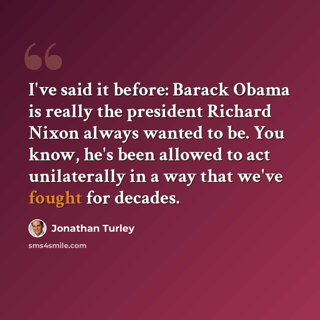 “I've said it before: Barack Obama is really the president Richard Nixon always wanted to be. You know, he's been allowed to act unilaterally in a way that we've fought for decades.” quote by Jonathan Turley
