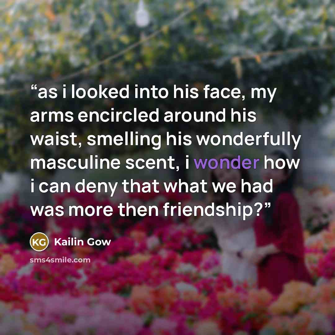 “as i looked into his face, my arms encircled around his waist, smelling his wonderfully masculine scent, i wonder how i can deny that what we had was more then friendship?” quote by Kailin Gow