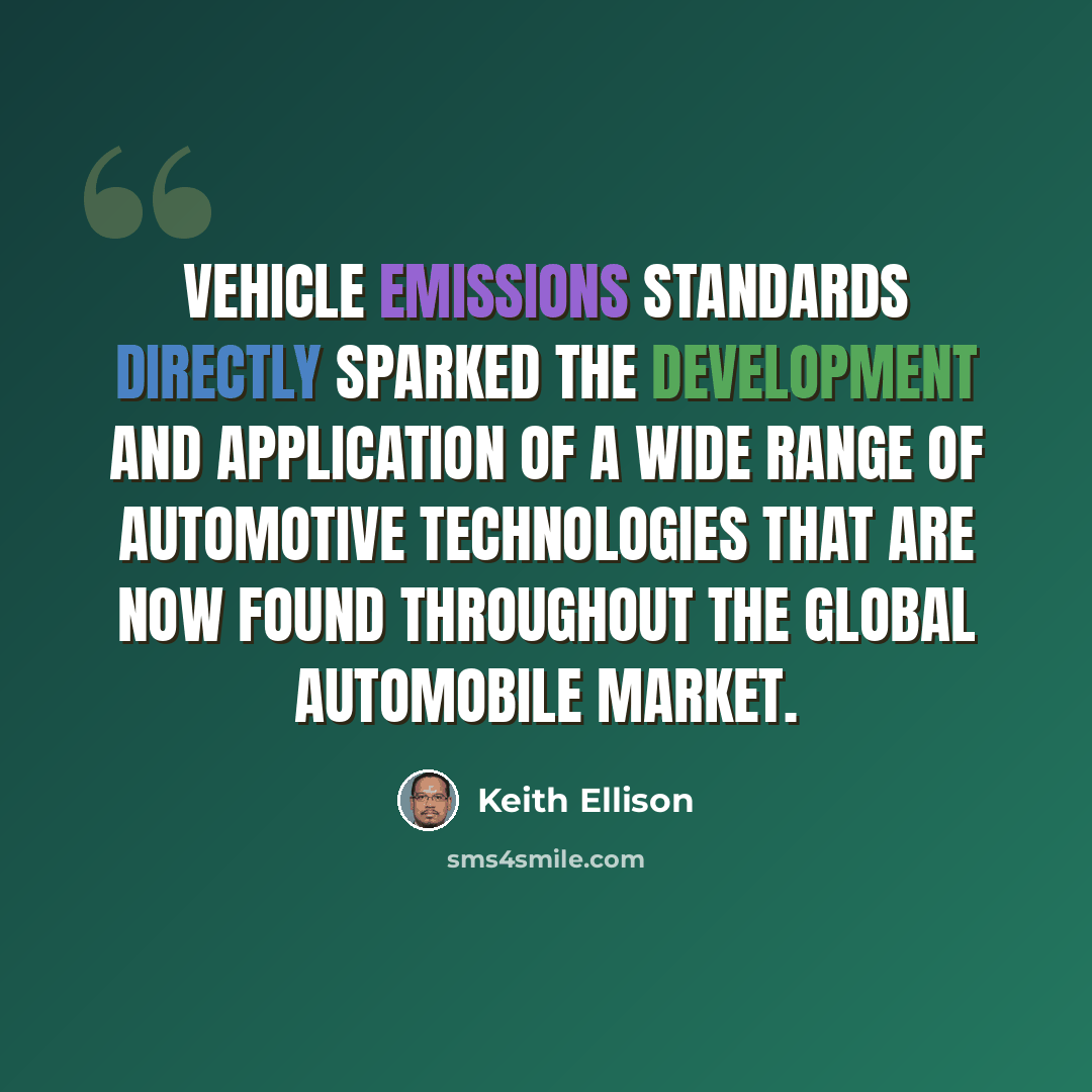 “Vehicle emissions standards directly sparked the development and application of a wide range of automotive technologies that are now found throughout the global automobile market.” quote by Keith Ellison